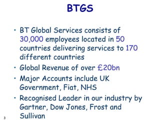 BTGS BT Global Services consists of  30,000  employees located in  50  countries delivering services to  170  different countries Global Revenue of over  £20bn Major Accounts include UK Government, Fiat, NHS Recognised Leader in our industry by Gartner, Dow Jones, Frost and Sullivan 
