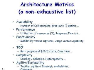 Availability Number of Call connects, drop-outs, % uptime … Performance Utilisation of resources (%), Response Time (s) … Functionality Mandatory versus Optional, Usage versus Capability … TCO Both people and $/ €/£ costs, Over time … Complexity Coupling / Cohesion, Heterogeneity … Agility/Evolvability Tactical agility v Strategic evolvability, Openness … Architecture Metrics (a non-exhaustive list) 