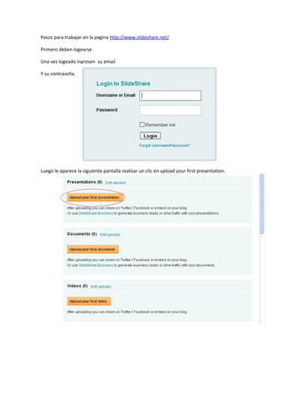 Pasos para trabajar en la pagina http://www.slideshare.net/

Primero deben logearse.

Una vez logeado ingresen su email

Y su contraseña.




Luego le aparece la siguiente pantalla realizar un clic en upload your first presentation.
 