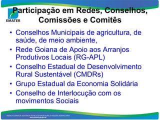 Participação em Redes, Conselhos,
       Comissões e Comitês
• Conselhos Municipais de agricultura, de
  saúde, de meio ambiente,
• Rede Goiana de Apoio aos Arranjos
  Produtivos Locais (RG-APL)
• Conselho Estadual de Desenvolvimento
  Rural Sustentável (CMDRs)
• Grupo Estadual da Economia Solidária
• Conselho de Interlocução com os
  movimentos Sociais
 
