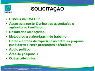 SOLICITAÇÃO

• História da EMATER
• Assessoramento técnico aos assentados e
  agricultores familiares
• Resultados alcançados
• Metodologia e abordagem de trabalho
• Como é a troca de experiências entre os próprios
  produtores e entre produtores e técnicos
• Apoio político
• Área de pesquisa e
• Outras atividades
 