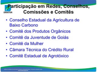 Participação em Redes, Conselhos,
       Comissões e Comitês
• Conselho Estadual da Agricultura de
  Baixo Carbono
• Comitê dos Produtos Orgânicos
• Comitê da Juventude de Goiás
• Comitê da Mulher
• Câmara Técnica do Crédito Rural
• Comitê Estadual de Agrotóxico
 