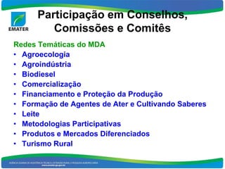 Participação em Conselhos,
         Comissões e Comitês
Redes Temáticas do MDA
• Agroecologia
• Agroindústria
• Biodiesel
• Comercialização
• Financiamento e Proteção da Produção
• Formação de Agentes de Ater e Cultivando Saberes
• Leite
• Metodologias Participativas
• Produtos e Mercados Diferenciados
• Turismo Rural
 