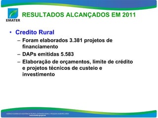 RESULTADOS ALCANÇADOS EM 2011

• Credito Rural
  – Foram elaborados 3.381 projetos de
    financiamento
  – DAPs emitidas 5.583
  – Elaboração de orçamentos, limite de crédito
    e projetos técnicos de custeio e
    investimento
 