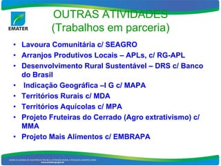 OUTRAS ATIVIDADES
          (Trabalhos em parceria)
• Lavoura Comunitária c/ SEAGRO
• Arranjos Produtivos Locais – APLs, c/ RG-APL
• Desenvolvimento Rural Sustentável – DRS c/ Banco
  do Brasil
• Indicação Geográfica –I G c/ MAPA
• Territórios Rurais c/ MDA
• Territórios Aquícolas c/ MPA
• Projeto Fruteiras do Cerrado (Agro extrativismo) c/
  MMA
• Projeto Mais Alimentos c/ EMBRAPA
 