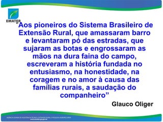 “Aos pioneiros do Sistema Brasileiro de
 Extensão Rural, que amassaram barro
   e levantaram pó das estradas, que
  sujaram as botas e engrossaram as
      mãos na dura faina do campo,
   escreveram a história fundada no
    entusiasmo, na honestidade, na
    coragem e no amor à causa das
      famílias rurais, a saudação do
              companheiro”
                           Glauco Oliger
 