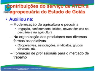 Contribuições do serviço de ATER à
 agropecuária do Estado de Goiás
• Auxiliou na:
  – Modernização da agricultura e pecuária
    • Irrigação, confinamento, leilões, novas técnicas na
      pecuária e na agricultura
  – Na organização dos produtores nas diversas
    formas associativas
    • Cooperativas, associações, sindicatos, grupos
      diversos, etc.
  – Formação de profissionais para o mercado de
    trabalho
 