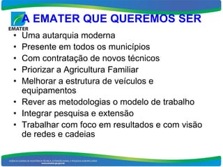 A EMATER QUE QUEREMOS SER
• Uma autarquia moderna
• Presente em todos os municípios
• Com contratação de novos técnicos
• Priorizar a Agricultura Familiar
• Melhorar a estrutura de veículos e
  equipamentos
• Rever as metodologias o modelo de trabalho
• Integrar pesquisa e extensão
• Trabalhar com foco em resultados e com visão
  de redes e cadeias
 