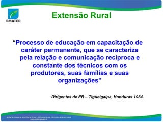 Extensão Rural


“Processo de educação em capacitação de
  caráter permanente, que se caracteriza
  pela relação e comunicação recíproca e
      constante dos técnicos com os
     produtores, suas famílias e suas
               organizações”

           Dirigentes de ER – Tigucigalpa, Honduras 1984.
 