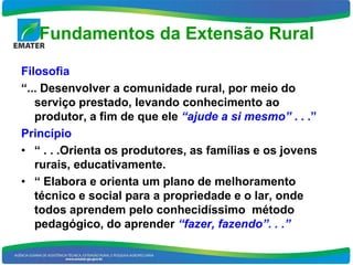 Fundamentos da Extensão Rural

Filosofia
“... Desenvolver a comunidade rural, por meio do
   serviço prestado, levando conhecimento ao
   produtor, a fim de que ele “ajude a si mesmo” . . .”
Princípio
• “ . . .Orienta os produtores, as famílias e os jovens
   rurais, educativamente.
• “ Elabora e orienta um plano de melhoramento
   técnico e social para a propriedade e o lar, onde
   todos aprendem pelo conhecidíssimo método
   pedagógico, do aprender “fazer, fazendo”. . .”
 