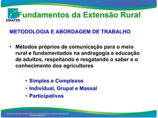 Fundamentos da Extensão Rural

METODOLOGIA E ABORDAGEM DE TRABALHO

• Métodos próprios de comunicação para o meio
  rural e fundamentados na andragogia e educação
  de adultos, respeitando e resgatando o saber e o
  conhecimento dos agricultores

      • Simples e Complexos
      • Individual, Grupal e Massal
      • Participativos
 