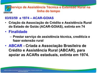 O Serviço de Assistência Técnica e Extensão Rural na
                    linha do tempo

03/03/59 a 1974 – ACAR-GOIAS
• Criação da Associação de Crédito e Assistência Rural
  do Estado de Goiás (ACAR-GOIAS), extinta em 74
• Finalidade
   – Prestar serviço de assistência técnica, creditícia e
     fazer extensão rural
• ABCAR - Criada a Associação Brasileira de
  Crédito e Assistência Rural (ABCAR), para
  apoiar as ACARs estaduais, extinta em 1974.
 