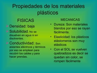 Propiedades de los materiales plásticos  FISICAS  Densidad: baja  Solubilidad . No se disuelven en agua ni en disolventes. Conductividad:  Son aislantes eléctricos y térmicos por eso se emplean para recubrir los cables y para hacer prendas.  MECANICAS  Dureza: Son materiales blandos por eso se rayan fácilmente. Elasticidad: los plásticos elástomeros son muy elásticos Con el SOL se vuelven quebradizos es decir se quedan sin color, se rompen fácilmente 