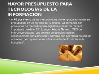MAYOR PRESUPUESTO PARA
TECNOLOGÍAS DE LA
INFORMACIÓN
 el 60 por ciento de los mercadologos contemplaba aumentar su
presupuesto en un periodo de 12 meses. La demanda por
posiciones de mercadotecnia digital ha crecido de manera
importante desde el 2013, según Alexis Genuth, CEO de
InterUniversidades “Los centros de estudios reciben
continuamente consultas sobre carreras que por ahora no son tan
comunes, pero que en unos años estarán dentro de las más
buscadas”.
 