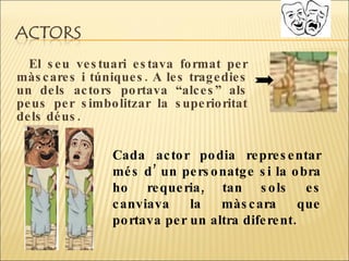 El seu vestuari estava format per màscares i túniques. A les tragedies un dels actors portava “alces” als peus per simbolitzar la superioritat dels déus.  Cada actor podia representar més d’ un personatge si la obra ho requeria, tan sols es canviava la màscara que portava per un altra diferent.  