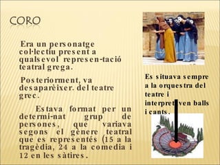 Era un personatge col·lectiu present a qualsevol  represen-tació teatral grega.  Posteriorment, va desaparèixer. del teatre grec.  Estava format per un determi-nat grup de persones, que variava segons el gènere teatral que es representés (15 a la tragèdia, 24 a la comedia i 12 en les sàtires .  Es situava sempre a la orquestra del teatre i interpretaven balls i cants.  