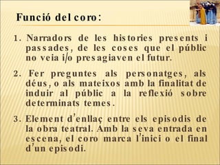1. Narradors de les histories presents i passades, de les coses que el públic no veia i/o presagiaven el futur.  2. Fer preguntes als personatges, als déus, o als mateixos amb la finalitat de induir al públic a la reflexió sobre determinats temes. 3. Element d’enllaç entre els episodis de la obra teatral. Amb la seva entrada en escena, el coro marca l’inici o el final d’un episodi. Funció del coro:  