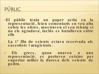 - El públic tenia un paper actiu en la representació, feien comentaris en veu alta sobre les obres, mostraven el seu rebuig si no els agradava, inclús es barallaven entre ells La 1ª fila de seients estava reservada als sacerdots i magistrats. - Els grecs, quan anaven a una representació, es portaven coixins per suportar millor la duresa dels seients de pedra. 