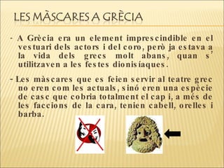 -  A Grècia era un element imprescindible en el vestuari dels actors i del coro, però ja estava a la vida dels grecs molt abans, quan s’ utilitzaven a les festes dionisíaques.  - Les màscares que es feien servir al teatre grec no eren com les actuals, sinó eren una espècie de casc que cobria totalment el cap i, a més de les faccions de la cara, tenien cabell, orelles i barba.  