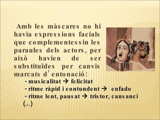 Amb les màscares no hi havia expressions facials que complementessin les paraules dels actors, per això havien de ser substituïdes per canvis marcats d’ entonació: - musicalitat    felicitat - ritme ràpid i contundent     enfado - ritme lent, pausat    tristor, cansanci  (...) 