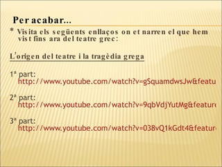 *  Visita els següents enllaços on et narren el que hem vist fins ara del teatre grec:  L’origen del teatre i la tragèdia grega 1ª part:  http://www.youtube.com/watch?v=gSquamdwsJw&feature=related   2ª part:  http://www.youtube.com/watch?v=9qbVdjYutMg&feature=related   3ª part:  http://www.youtube.com/watch?v=038vQ1kGdt4&feature=related   Per acabar... 