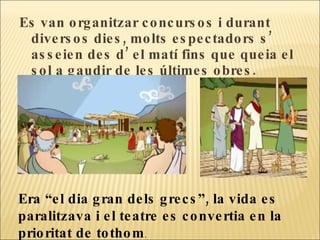 Es van organitzar concursos i durant diversos dies, molts espectadors s’ asseien des d’ el matí fins que queia el sol a gaudir de les últimes obres.  Era “el dia gran dels grecs”, la vida es paralitzava i el teatre es convertia en la prioritat de tothom .  