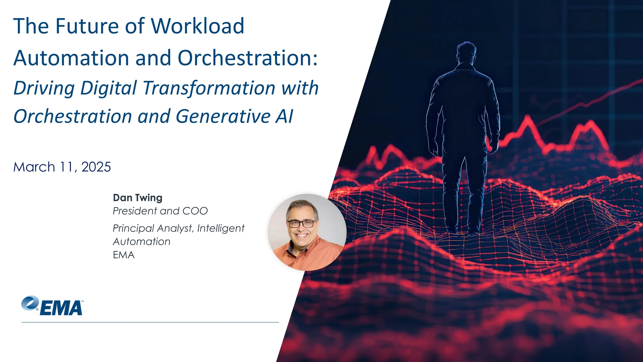 @ema_research
| @ema_research
Dan Twing
President and COO
Principal Analyst, Intelligent
Automation
EMA
The Future of Workload
Automation and Orchestration:
Driving Digital Transformation with
Orchestration and Generative AI
March 11, 2025
 