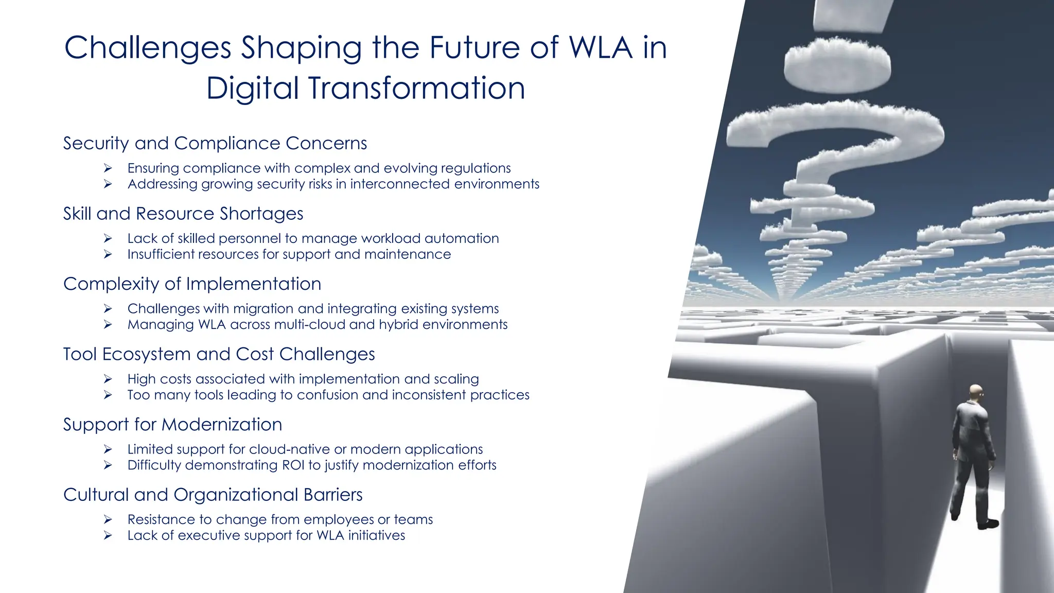 @ema_research
| @ema_research
Challenges Shaping the Future of WLA in
Digital Transformation
Security and Compliance Concerns
➢ Ensuring compliance with complex and evolving regulations
➢ Addressing growing security risks in interconnected environments
Skill and Resource Shortages
➢ Lack of skilled personnel to manage workload automation
➢ Insufficient resources for support and maintenance
Complexity of Implementation
➢ Challenges with migration and integrating existing systems
➢ Managing WLA across multi-cloud and hybrid environments
Tool Ecosystem and Cost Challenges
➢ High costs associated with implementation and scaling
➢ Too many tools leading to confusion and inconsistent practices
Support for Modernization
➢ Limited support for cloud-native or modern applications
➢ Difficulty demonstrating ROI to justify modernization efforts
Cultural and Organizational Barriers
➢ Resistance to change from employees or teams
➢ Lack of executive support for WLA initiatives
 