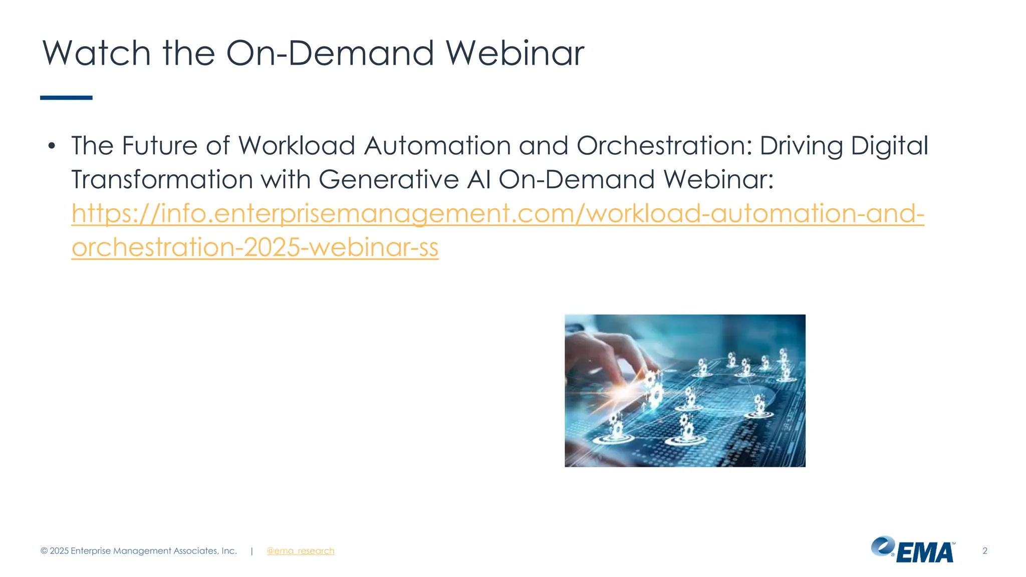 @ema_research
| @ema_research 2
Watch the On-Demand Webinar
• The Future of Workload Automation and Orchestration: Driving Digital
Transformation with Generative AI On-Demand Webinar:
https://info.enterprisemanagement.com/workload-automation-and-
orchestration-2025-webinar-ss
© 2025 Enterprise Management Associates, Inc.
 