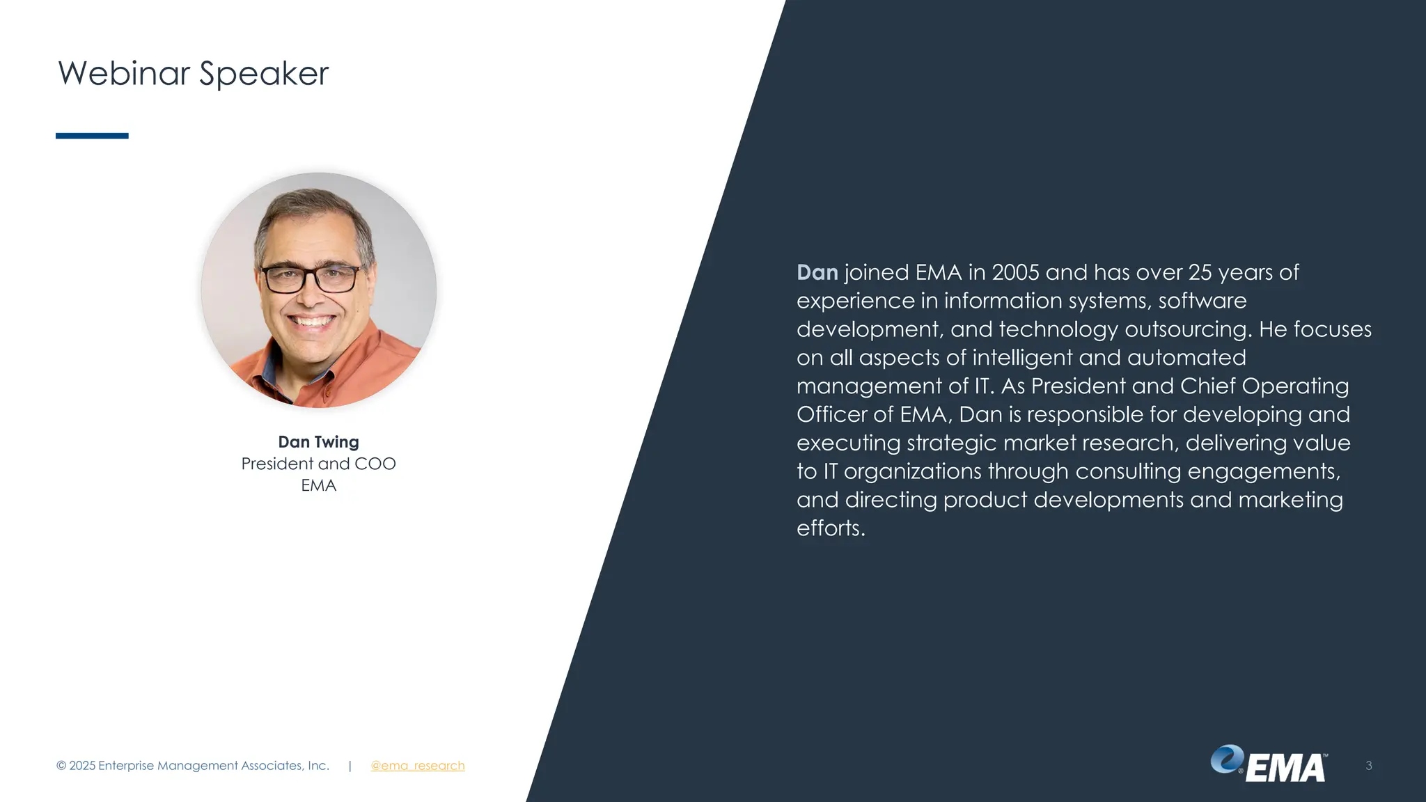 @ema_research
| @ema_research
@ema_research
| @ema_research
Webinar Speaker
Dan joined EMA in 2005 and has over 25 years of
experience in information systems, software
development, and technology outsourcing. He focuses
on all aspects of intelligent and automated
management of IT. As President and Chief Operating
Officer of EMA, Dan is responsible for developing and
executing strategic market research, delivering value
to IT organizations through consulting engagements,
and directing product developments and marketing
efforts.
© 2025 Enterprise Management Associates, Inc. 3
Dan Twing
President and COO
EMA
 