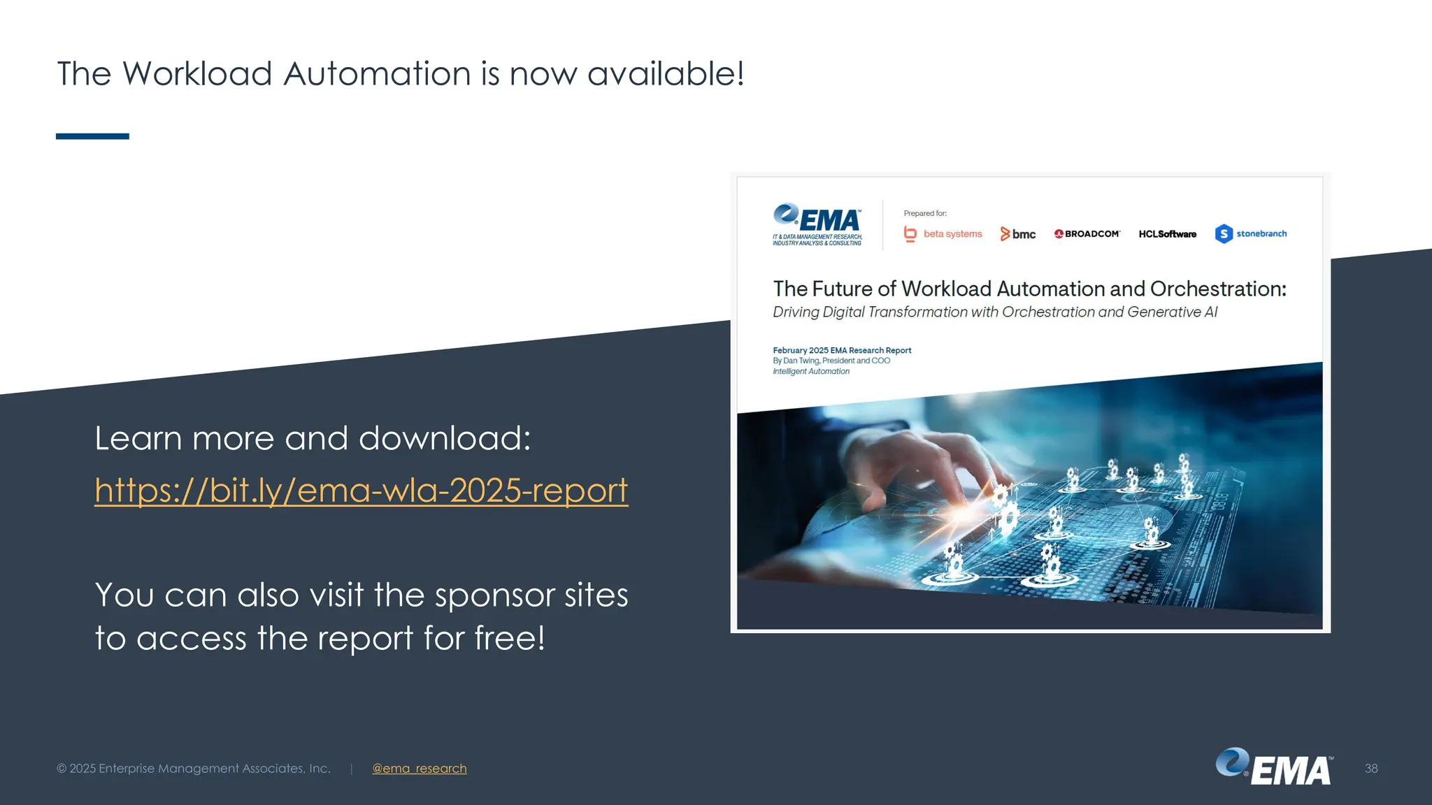 @ema_research
| @ema_research
@ema_research
| @ema_research
The Workload Automation is now available!
Learn more and download:
https://bit.ly/ema-wla-2025-report
You can also visit the sponsor sites
to access the report for free!
© 2025 Enterprise Management Associates, Inc. 38
 