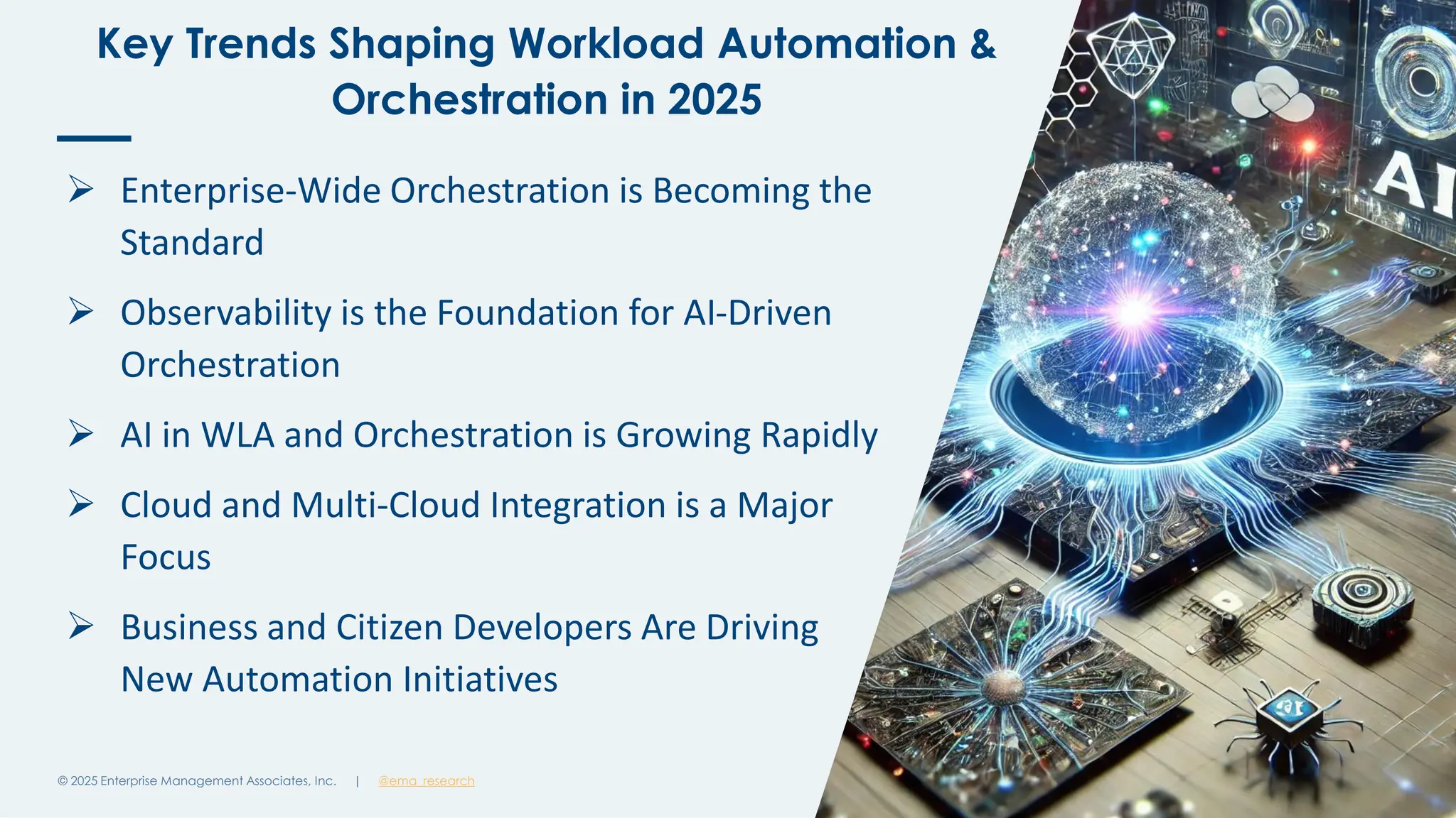 @ema_research
| @ema_research
@ema_research
| @ema_research
Key Trends Shaping Workload Automation &
Orchestration in 2025
© 2025 Enterprise Management Associates, Inc. 5
➢ Enterprise-Wide Orchestration is Becoming the
Standard
➢ Observability is the Foundation for AI-Driven
Orchestration
➢ AI in WLA and Orchestration is Growing Rapidly
➢ Cloud and Multi-Cloud Integration is a Major
Focus
➢ Business and Citizen Developers Are Driving
New Automation Initiatives
 