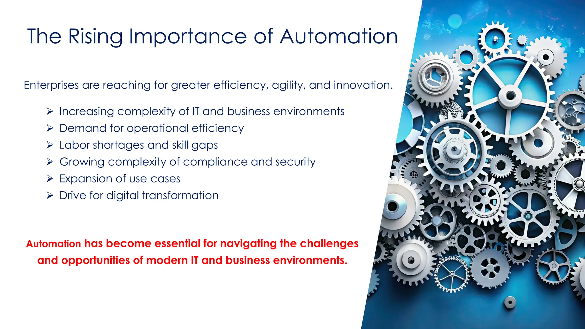 @ema_research
| @ema_research
The Rising Importance of Automation
Enterprises are reaching for greater efficiency, agility, and innovation.
➢ Increasing complexity of IT and business environments
➢ Demand for operational efficiency
➢ Labor shortages and skill gaps
➢ Growing complexity of compliance and security
➢ Expansion of use cases
➢ Drive for digital transformation
Automation has become essential for navigating the challenges
and opportunities of modern IT and business environments.
 