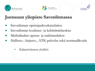 Joensuun yliopisto Savonlinnassa
● Savonlinnan opettajankoulutuslaitos
● Savonlinnan koulutus- ja kehittämiskeskus
● Matkailualan opetus- ja tutkimuslaitos
● Hallinto-, kirjasto-, ATK-palvelut sekä normaalikoulu

         Käännöstieteen yksikkö
 
