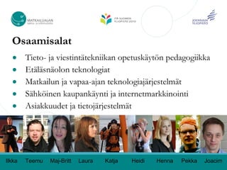 Osaamisalat
  ●     Tieto- ja viestintätekniikan opetuskäytön pedagogiikka
  ●     Etäläsnäolon teknologiat
  ●     Matkailun ja vapaa-ajan teknologiajärjestelmät
  ●     Sähköinen kaupankäynti ja internetmarkkinointi
  ●     Asiakkuudet ja tietojärjestelmät




Ilkka   Teemu   Maj-Britt   Laura   Katja   Heidi   Henna   Pekka   Joacim
 