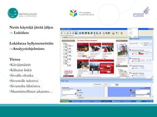 Netin käyttäjä jättää jäljen
⇒ Lokidata


Lokidataa hyllymetreittäin
⇒Analyysiohjelmisto


Tietoa
•Kävijämäärät
•Klikatut linkit
•Sivuilla oloaika
•Sivustolle tulosivu
•Sivustolta lähtösivu
•Maantieteellinen jakauma…
 