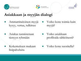 Asiakkaan ja myyjän dialogi
●   Ammattitaitoinen myyjä     ●   Voiko kone toimia kuin
    kysyy, vertaa, tulkitsee       myyjä?

●   Asiakas tunnistetaan       ●   Voiko asiakkaan
    tiettyyn ryhmään               profiloida sähköisesti?

●   Kokemuksen mukaan          ●   Voiko kone suositella?
    lisäpalveluita
 