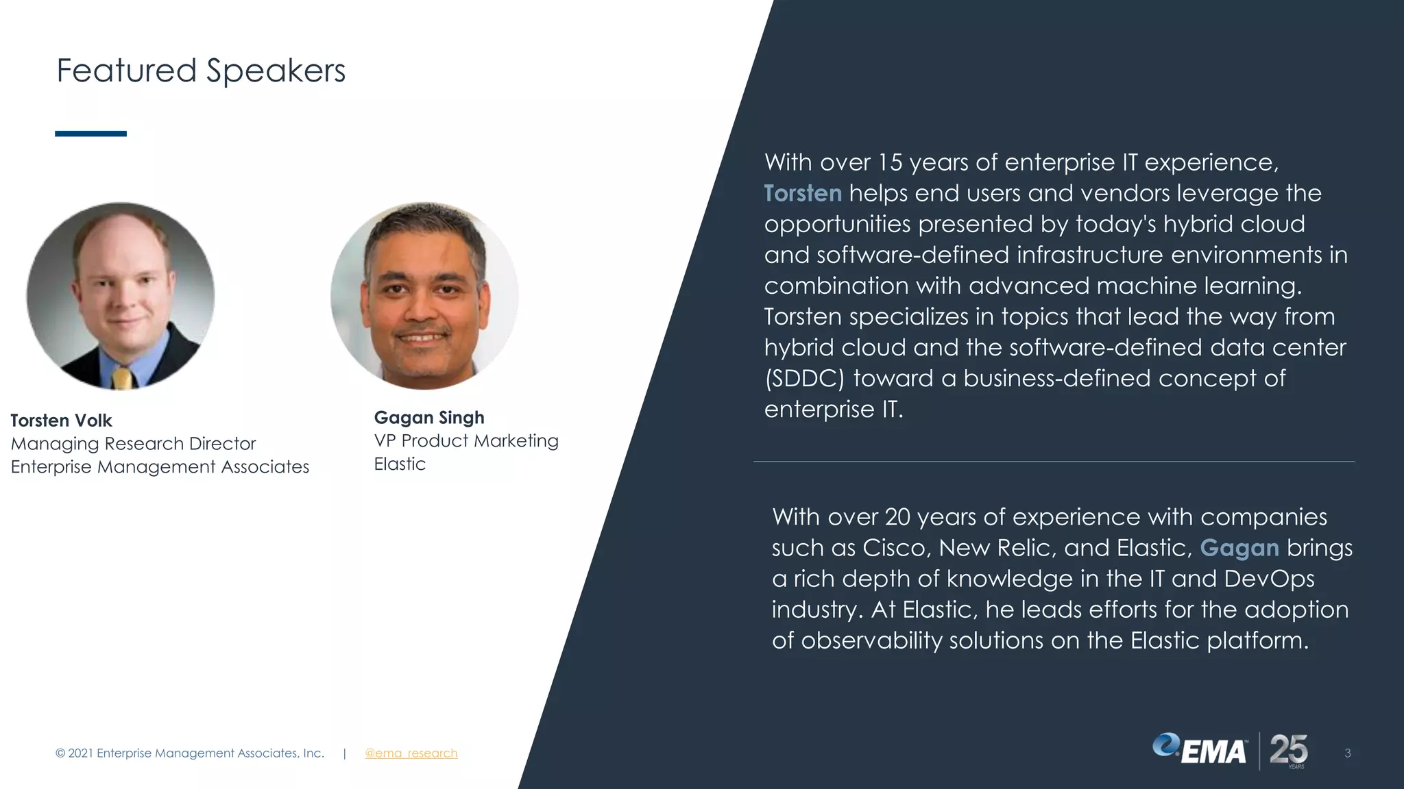 Featured Speakers
© 2021 Enterprise Management Associates, Inc. 3
| @ema_research
Gagan Singh
VP Product Marketing
Elastic
Torsten Volk
Managing Research Director
Enterprise Management Associates
With over 15 years of enterprise IT experience,
Torsten helps end users and vendors leverage the
opportunities presented by today's hybrid cloud
and software-defined infrastructure environments in
combination with advanced machine learning.
Torsten specializes in topics that lead the way from
hybrid cloud and the software-defined data center
(SDDC) toward a business-defined concept of
enterprise IT.
With over 20 years of experience with companies
such as Cisco, New Relic, and Elastic, Gagan brings
a rich depth of knowledge in the IT and DevOps
industry. At Elastic, he leads efforts for the adoption
of observability solutions on the Elastic platform.
 