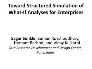 Toward Structured Simulation of 
What-If Analyses for Enterprises 
Sagar Sunkle, Suman Roychoudhury, 
Hemant Rathod, and Vinay Kulkarni 
Tata Research Development and Design Center, 
Pune, India. 
 