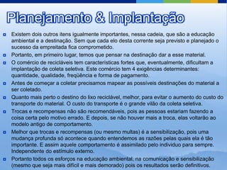 Planejamento & Implantação
   Existem dois outros itens igualmente importantes, nessa cadeia, que são a educação
    ambiental e a destinação. Sem que cada elo desta corrente seja previsto e planejado o
    sucesso da empreitada fica comprometido.
   Portanto, em primeiro lugar, temos que pensar na destinação dar a esse material.
   O comércio de recicláveis tem características fortes que, eventualmente, dificultam a
    implantação de coleta seletiva. Este comércio tem 4 exigências determinantes:
    quantidade, qualidade, freqüência e forma de pagamento.
   Antes de começar a coletar precisamos mapear as possíveis destinações do material a
    ser coletado.
   Quanto mais perto o destino do lixo reciclável, melhor, para evitar o aumento do custo do
    transporte do material. O custo do transporte é o grande vilão da coleta seletiva.
   Trocas e recompensas não são recomendáveis, pois as pessoas estariam fazendo a
    coisa certa pelo motivo errado. E depois, se não houver mais a troca, elas voltarão ao
    modelo antigo de comportamento.
   Melhor que trocas e recompensas (ou mesmo multas) é a sensibilização, pois uma
    mudança profunda só acontece quando entendemos as razões pelas quais ela é tão
    importante. E assim aquele comportamento é assimilado pelo individuo para sempre.
    Independente do estímulo externo.
   Portanto todos os esforços na educação ambiental, na comunicação e sensibilização
    (mesmo que seja mais difícil e mais demorado) pois os resultados serão definitivos.
 