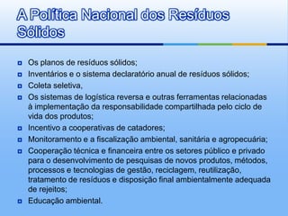 A Política Nacional dos Resíduos
Sólidos
   Os planos de resíduos sólidos;
   Inventários e o sistema declaratório anual de resíduos sólidos;
   Coleta seletiva,
   Os sistemas de logística reversa e outras ferramentas relacionadas
    à implementação da responsabilidade compartilhada pelo ciclo de
    vida dos produtos;
   Incentivo a cooperativas de catadores;
   Monitoramento e a fiscalização ambiental, sanitária e agropecuária;
   Cooperação técnica e financeira entre os setores público e privado
    para o desenvolvimento de pesquisas de novos produtos, métodos,
    processos e tecnologias de gestão, reciclagem, reutilização,
    tratamento de resíduos e disposição final ambientalmente adequada
    de rejeitos;
   Educação ambiental.
 