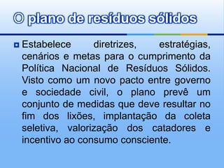 O plano de resíduos sólidos
   Estabelece      diretrizes,  estratégias,
    cenários e metas para o cumprimento da
    Política Nacional de Resíduos Sólidos.
    Visto como um novo pacto entre governo
    e sociedade civil, o plano prevê um
    conjunto de medidas que deve resultar no
    fim dos lixões, implantação da coleta
    seletiva, valorização dos catadores e
    incentivo ao consumo consciente.
 