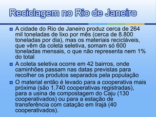 Reciclagem no Rio de Janeiro
   A cidade do Rio de Janeiro produz cerca de 264
    mil toneladas de lixo por mês (cerca de 8.800
    toneladas por dia), mas os materiais recicláveis,
    que vêm da coleta seletiva, somam só 600
    toneladas mensais, o que não representa nem 1%
    do total
   A coleta seletiva ocorre em 42 bairros, onde
    caminhões passam nas datas previstas para
    recolher os produtos separados pela população
   O material então é levado para a cooperativa mais
    próxima (são 1.740 cooperativas registradas),
    para a usina de compostagem do Caju (130
    cooperativados) ou para a estação de
    transferência com catação em Irajá (40
    cooperativados).
 