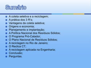 Sumário
   A coleta seletiva e a reciclagem;
   A prática dos 3 R’s;
   Vantagens da coleta seletiva;
   Origens e economia;
   Planejamento e implantação;
   A Política Nacional dos Resíduos Sólidos;
   O Programa Pró-Catador;
   O Plano Nacional de Resíduos Sólidos;
   A reciclagem no Rio de Janeiro;
   O Reclica CT;
   A reciclagem aplicada na Engenharia;
   Conclusão;
   Perguntas.
 