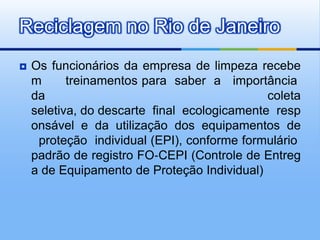 Reciclagem no Rio de Janeiro
   Os funcionários da empresa de limpeza recebe
    m      treinamentos para saber a importância
    da                                        coleta
    seletiva, do descarte final ecologicamente resp
    onsável e da utilização dos equipamentos de
     proteção individual (EPI), conforme formulário
    padrão de registro FO‐CEPI (Controle de Entreg
    a de Equipamento de Proteção Individual)
 