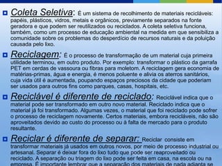    Coleta Seletiva: É um sistema de recolhimento de materiais recicláveis:
    papéis, plásticos, vidros, metais e orgânicos, previamente separados na fonte
    geradora e que podem ser reutilizados ou reciclados. A coleta seletiva funciona,
    também, como um processo de educação ambiental na medida em que sensibiliza a
    comunidade sobre os problemas do desperdício de recursos naturais e da poluição
    causada pelo lixo.

   Reciclagem: É o processo de transformação de um material cuja primeira
    utilidade terminou, em outro produto. Por exemplo: transformar o plástico da garrafa
    PET em cerdas de vassoura ou fibras para moletom. A reciclagem gera economia de
    matérias-primas, água e energia, é menos poluente e alivia os aterros sanitários,
    cuja vida útil é aumentada, poupando espaços preciosos da cidade que poderiam
    ser usados para outros fins como parques, casas, hospitais, etc.

   Reciclável é diferente de reciclado: Reciclável indica que o
    material pode ser transformado em outro novo material. Reciclado indica que o
    material já foi transformado. Algumas vezes, o material que foi reciclado pode sofrer
    o processo de reciclagem novamente. Certos materiais, embora recicláveis, não são
    aproveitados devido ao custo do processo ou à falta de mercado para o produto
    resultante.

   Reciclar é diferente de separar: Reciclar consiste em
    transformar materiais já usados em outros novos, por meio de processo industrial ou
    artesanal. Separar é deixar fora do lixo tudo que pode ser reaproveitado ou
    reciclado. A separação ou triagem do lixo pode ser feita em casa, na escola ou na
 