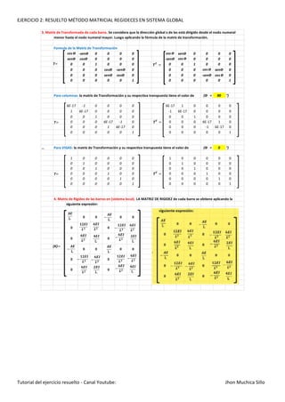 EJERCICIO 2: RESUELTO MÉTODO MATRICIAL REGIDECES EN SISTEMA GLOBAL
Tutorial del ejercicio resuelto - Canal Youtube: Jhon Muchica Sillo
3. Matriz de Transformada de cada barra. Se considera que la dirección global x de las está dirigido desde el nodo numeral
menor hasta el nodo numeral mayor. Luego aplicando la fórmula de la matriz de transformación.
Formula de la Matriz de Transformación
cos Ө -senӨ 0 0 0 0 cos Ө senӨ 0 0 0 0
senӨ cosӨ 0 0 0 0 -senӨ cos Ө 0 0 0 0
0 0 1 0 0 0 0 0 1 0 0 0
0 0 0 cosӨ -senӨ 0 0 0 0 cos Ө senӨ 0
0 0 0 senӨ cosӨ 0 0 0 0 -senӨ cos Ө 0
0 0 0 0 0 1 0 0 0 0 0 1
Para columnas: la matriz de Transformación y su respectiva transpuesta tiene el valor de (Ө = 90 °)
6E-17 -1 0 0 0 0 6E-17 1 0 0 0 0
1 6E-17 0 0 0 0 -1 6E-17 0 0 0 0
0 0 1 0 0 0 0 0 1 0 0 0
0 0 0 6E-17 -1 0 0 0 0 6E-17 1 0
0 0 0 1 6E-17 0 0 0 0 -1 6E-17 0
0 0 0 0 0 1 0 0 0 0 0 1
… Para VIGAS: la matriz de Transformación y su respectiva transpuesta tiene el valor de (Ө = 0 °)
1 0 0 0 0 0 1 0 0 0 0 0
0 1 0 0 0 0 0 1 0 0 0 0
0 0 1 0 0 0 0 0 1 0 0 0
0 0 0 1 0 0 0 0 0 1 0 0
0 0 0 0 1 0 0 0 0 0 1 0
0 0 0 0 0 1 0 0 0 0 0 1
4. Matriz de Rigidez de las barras en (sistema local). LA MATRIZ DE RIGIDEZ de cada barra se obtiene aplicando la
siguiente expresión:
0 0
0
0 0
0
0 0
0
0
0
0
0
0
0
0
T
T
(K)
T
 