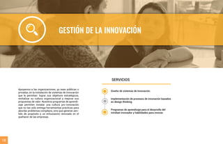 GESTIÓN DE LA INNOVACIÓN
Apoyamos a las organizaciones, ya sean públicas o
privadas, en la instalación de sistemas de innovación
que le permitan: lograr sus objetivos estratégicos,
revitalizar su cultura organizacional y mejorar sus
propuestas de valor. Nuestros programas de aprendi-
zaje permiten instalar una cultura pro-innovación
que no tan sólo entrega herramientas prácticas para
abordar problemas complejos, sino que generan sen-
tido de propósito y un entusiasmo renovado en el
quehacer de las empresas.
SERVICIOS
18
Diseño de sistemas de innovación.
Implementación de procesos de innovación basados
en design thinking.
Programas de aprendizaje para el desarrollo del
mindset innovador y habilidades para innovar.
 