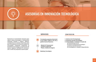 ASESORÍAS EN INNOVACIÓN TECNOLÓGICA
Generamos el conocimiento necesario para
valorar nuevas tecnologías e innovaciones
realizando estudios y análisis. Además,
conseguimos los recursos ﬁnancieros para
que los proyectos de innovación puedan ser
concretados. Finalmente, aceleramos la
transferencia tecnológica y la generación de
nuevos negocios, facilitando la comunica-
ción a través de propuestas audiovisuales.
1. Centros de I+D (empresas)
2. Empresas de base tecnológica
3. Universidades e Institutos a través de:
a) Vicerrectorías de I+D.
b) Centros de desarrollo tecnológico.
c) Centros de Extensionismo.
d) Investigadores o equipos independientes.
SERVICIOS CON FOCO EN
21
Formulación proyectos (instrumen-
tos de CORFO, CONICYT, FIA, etc) y
gestión técnica ﬁnanciera.
· Market & IP Assessment
· Estudios de Mercado
· Planes, modelos de negocio
Marketing Tecnológico
 