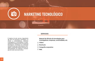 Material de difusión de tecnologías para
investigadores, empresas, universidades, etc.
Videos
Brochures
Fotografía corporativa
Web.
El objetivo de este servicio, dependiente
del área de Innovación Tecnológica, es
ofrecer a emprendedores, empresas,
investigadores y universidades el empa-
quetamiento audiovisual de sus proyectos
tecnológicos. Facilitamos los materiales
necesarios para que toda empresa, inves-
tigador o emprender pueda comunicar au-
diovisualmente sus negocios y tecnolo-
gías de modo más clara y eﬁcaz.
SERVICIOS
22
MARKETING TECNOLÓGICO
 